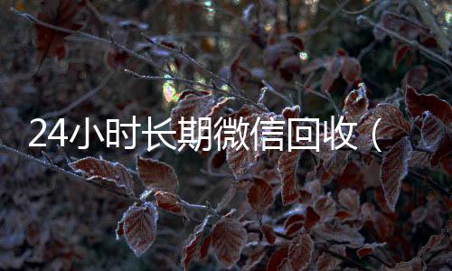 24小时长期微信正规微信回收平台回收（24小时微信回收平台）
